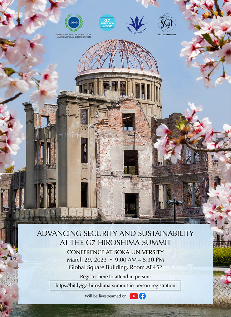 Topic: Advancing Security and Sustainability at the G7 Hiroshima Summit   Conference at SOKA University March 29, 2023 • 9:00 AM – 5:30 PM  Global Square Building, Room AE452 Register here to attend in person: https://bit.ly/g7-hiroshima-summit-in-person-registration Will be livestreamed on YouTube and Facebook  